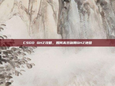 CSGO QHZ攻略，如何高效利用QHZ地图