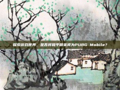 探索游戏世界，是否将和平精英视为PUBG Mobile？