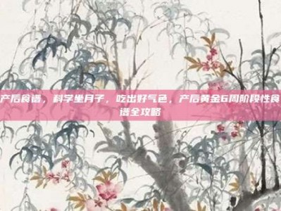 产后食谱，科学坐月子，吃出好气色，产后黄金6周阶段性食谱全攻略