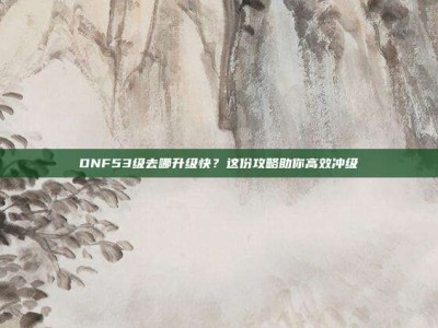 DNF53级去哪升级快？这份攻略助你高效冲级