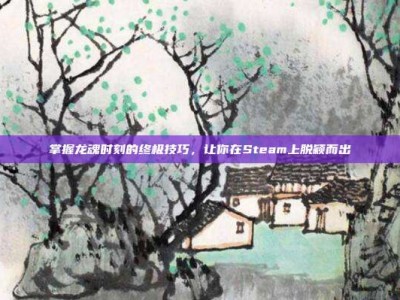 掌握龙魂时刻的终极技巧，让你在Steam上脱颖而出