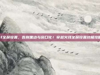 cf全屏设置，告别黑边与窗口化！穿越火线全屏设置终极攻略