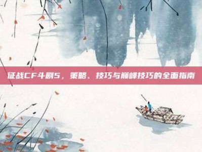 征战CF斗剧5，策略、技巧与巅峰技巧的全面指南