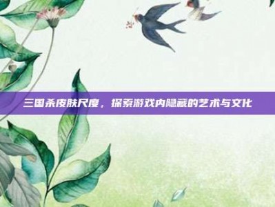 三国杀皮肤尺度，探索游戏内隐藏的艺术与文化