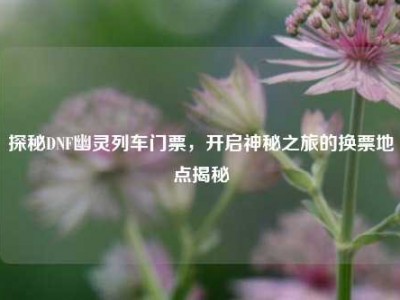 探秘DNF幽灵列车门票，开启神秘之旅的换票地点揭秘