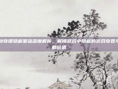 古剑奇谭隐藏星蕴深度解析，解锁游戏中隐藏的游戏奇观与战略价值