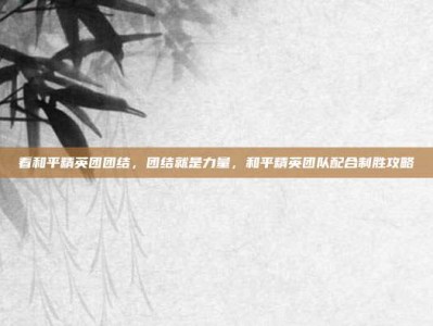 看和平精英团团结，团结就是力量，和平精英团队配合制胜攻略