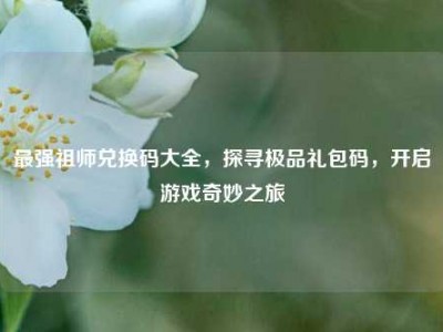 最强祖师兑换码大全，探寻极品礼包码，开启游戏奇妙之旅