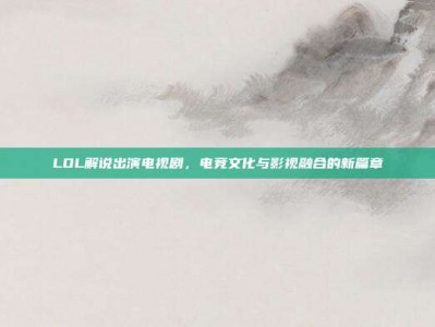LOL解说出演电视剧，电竞文化与影视融合的新篇章