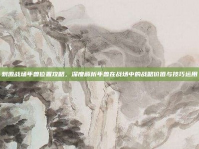 刺激战场年兽位置攻略，深度解析年兽在战场中的战略价值与技巧运用