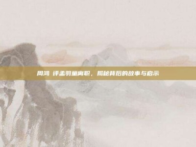周鸿祎评孟羽童离职，揭秘背后的故事与启示