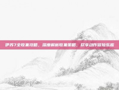伊苏7全收集攻略，深度解析收集策略，尽享动作冒险乐趣