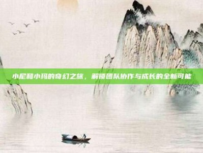 小尼和小玛的奇幻之旅，解锁团队协作与成长的全新可能