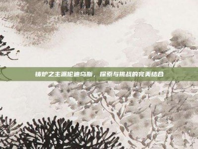 铸炉之主派伦迪乌斯，探索与挑战的完美结合