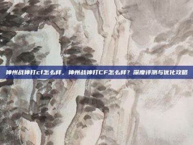 神州战神打cf怎么样，神州战神打CF怎么样？深度评测与优化攻略
