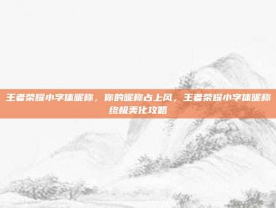 王者荣耀小字体昵称，你的昵称占上风，王者荣耀小字体昵称终极美化攻略