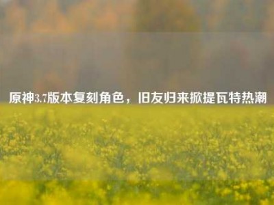 原神3.7版本复刻角色，旧友归来掀提瓦特热潮
