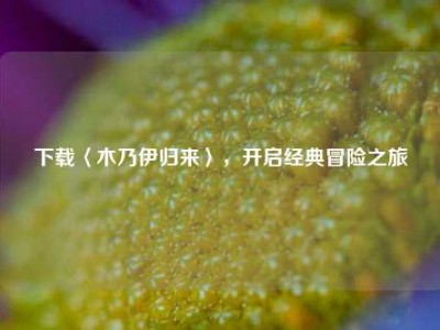 下载〈木乃伊归来〉，开启经典冒险之旅