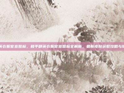 和平精英衣服官宣图标，和平精英衣服官宣图标全解析，最新皮肤获取攻略与隐藏含义