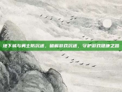 地下城与勇士防沉迷，破解游戏沉迷，守护游戏健康之路