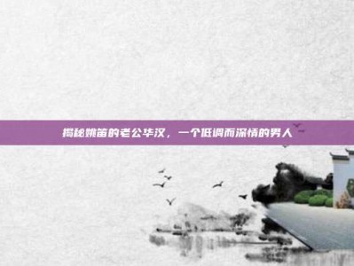 揭秘姚笛的老公华汉，一个低调而深情的男人
