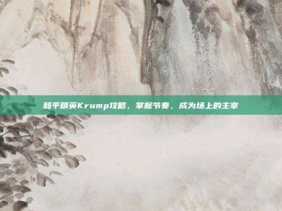 和平精英Krump攻略，掌握节奏，成为场上的主宰