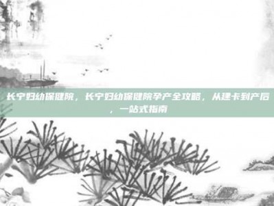 长宁妇幼保健院，长宁妇幼保健院孕产全攻略，从建卡到产后，一站式指南