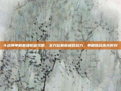 斗战神单刷最强职业攻略，全方位解析极致战力，单刷挑战高光时刻
