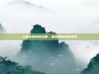 三国杀紫皮肤攻略，解锁你的专属武将
