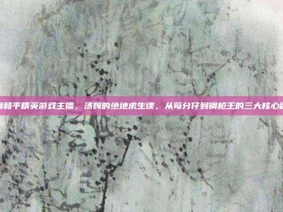 汤姆和平精英游戏主播，汤姆的绝地求生课，从苟分仔到钢枪王的三大核心秘籍