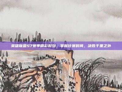 英雄联盟S7赛季精彩时刻，掌握比赛时间，决胜千里之外