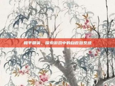 和平精英，探索游戏中的自救器系统