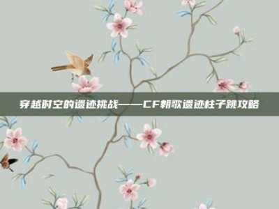 穿越时空的遗迹挑战——CF朝歌遗迹柱子跳攻略