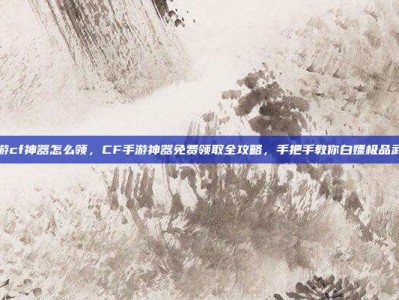 手游cf神器怎么领，CF手游神器免费领取全攻略，手把手教你白嫖极品武器