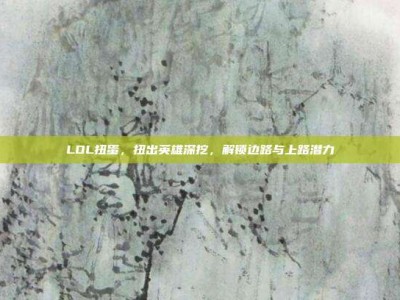 LOL扭蛋，扭出英雄深挖，解锁边路与上路潜力