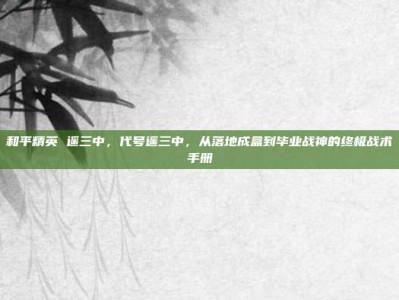 和平精英 遥三中，代号遥三中，从落地成盒到毕业战神的终极战术手册