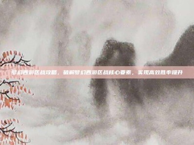 梦幻西游区战攻略，破解梦幻西游区战核心要素，实现高效胜率提升