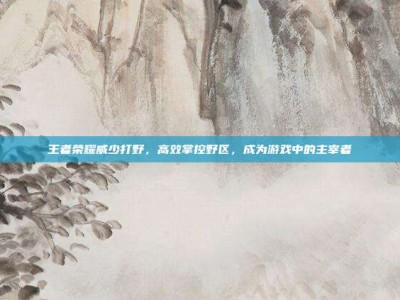 王者荣耀威少打野，高效掌控野区，成为游戏中的主宰者
