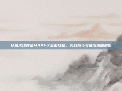 穿越火线黄金M4A1-X全面攻略，实战技巧与进阶策略解析