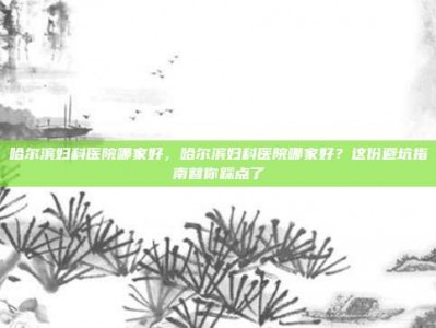 哈尔滨妇科医院哪家好，哈尔滨妇科医院哪家好？这份避坑指南替你踩点了
