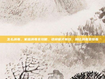 怎么消毒，家庭消毒全攻略，这样做才有效，别让消毒变投毒