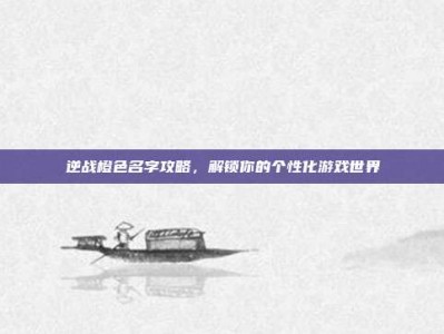 逆战橙色名字攻略，解锁你的个性化游戏世界