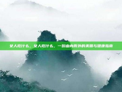 女人吃什么，女人吃什么，一份由内而外的美丽与健康指南