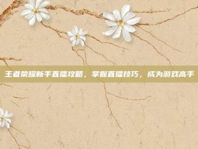 王者荣耀新手直播攻略，掌握直播技巧，成为游戏高手