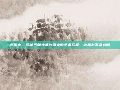 赵国安，探秘玉雕大师赵国安的艺术殿堂，收藏与鉴赏攻略