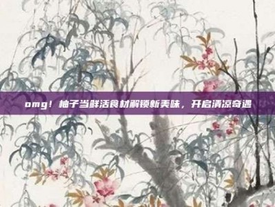 omg！柚子当鲜活食材解锁新美味，开启清凉奇遇