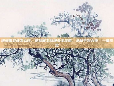 逆战保卫战怎么过，逆战保卫战通关全攻略，从新手到大神，一篇搞定