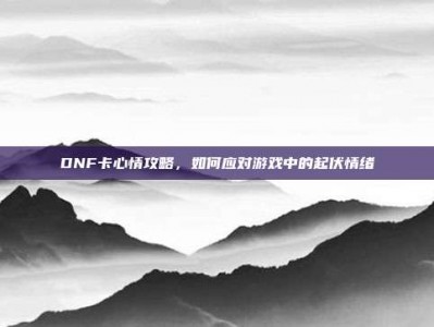 DNF卡心情攻略，如何应对游戏中的起伏情绪