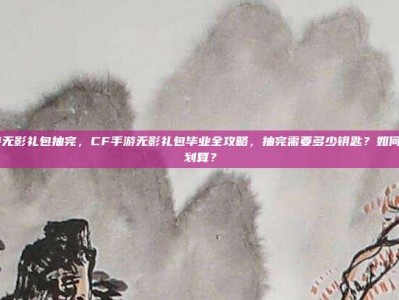 cf手游无影礼包抽完，CF手游无影礼包毕业全攻略，抽完需要多少钥匙？如何规划最划算？
