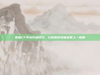 掌握CF平台升级技巧，让你的游戏体验更上一层楼